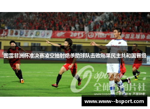 图雷非洲杯准决赛凌空抽射绝杀助球队击败刚果民主共和国晋级