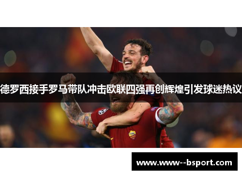德罗西接手罗马带队冲击欧联四强再创辉煌引发球迷热议