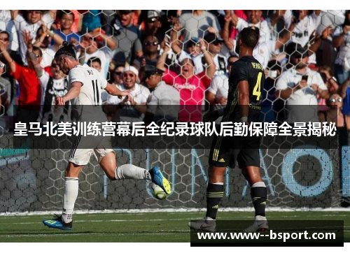 皇马北美训练营幕后全纪录球队后勤保障全景揭秘