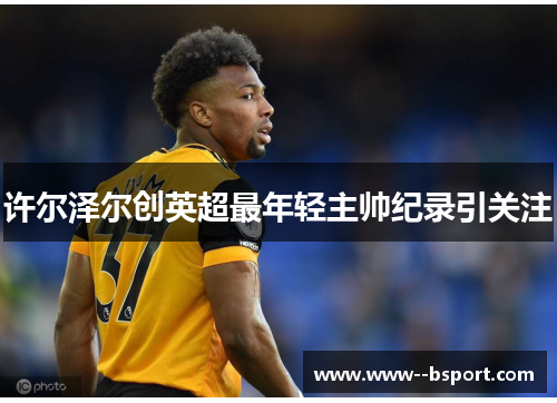 许尔泽尔创英超最年轻主帅纪录引关注