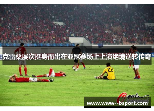 克雷桑屡次挺身而出在亚冠赛场上上演绝境逆转传奇