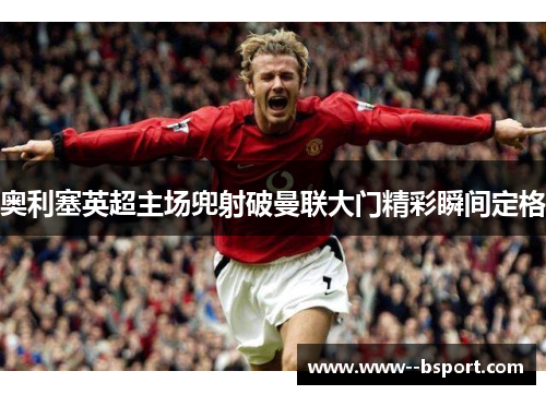 奥利塞英超主场兜射破曼联大门精彩瞬间定格 奥利塞英超主场兜射破曼联大门精彩瞬间定格